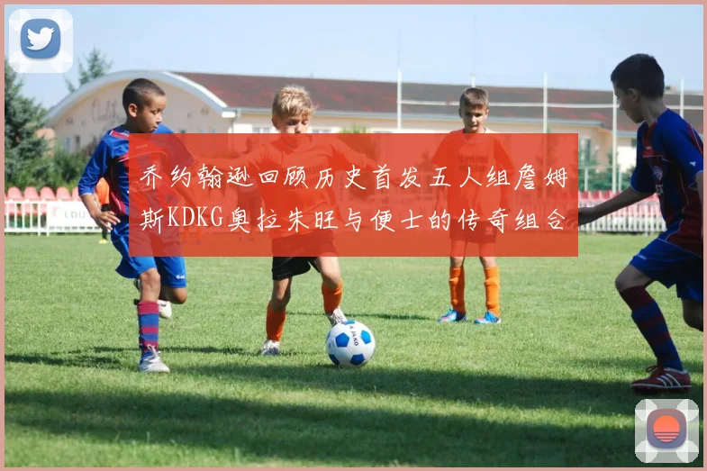 乔约翰逊回顾历史首发五人组詹姆斯KDKG奥拉朱旺与便士的传奇组合