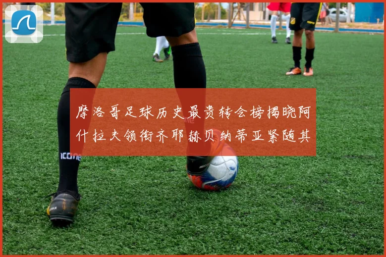 摩洛哥足球历史最贵转会榜揭晓阿什拉夫领衔齐耶赫贝纳蒂亚紧随其后