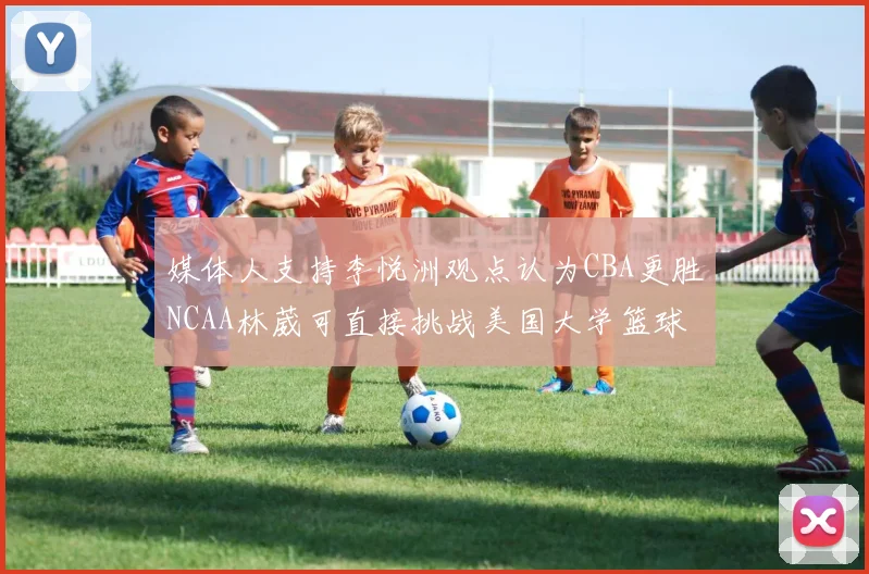 媒体人支持李悦洲观点认为CBA更胜NCAA林葳可直接挑战美国大学篮球