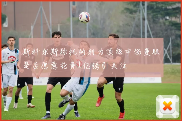 斯科尔斯称托纳利为顶级中场曼联是否愿意花费1亿镑引关注