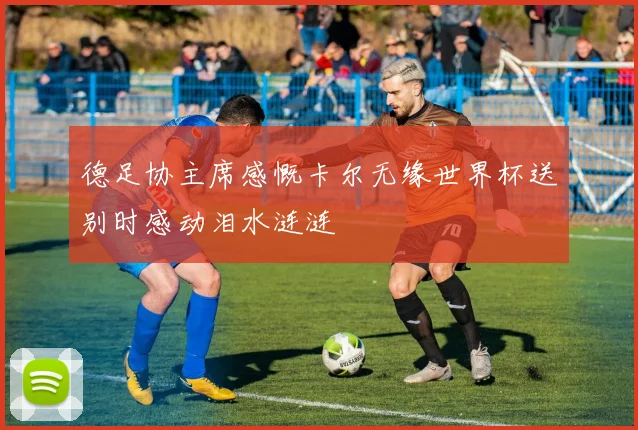 德足协主席感慨卡尔无缘世界杯送别时感动泪水涟涟