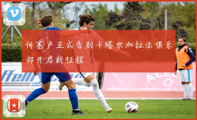 何塞卢正式告别卡塔尔加拉法俱乐部开启新征程