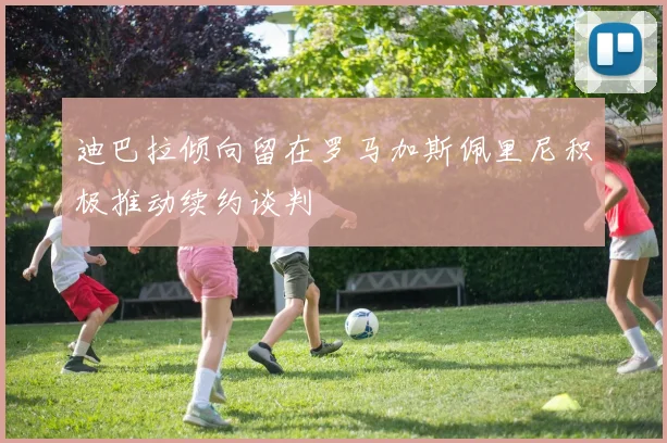 迪巴拉倾向留在罗马加斯佩里尼积极推动续约谈判