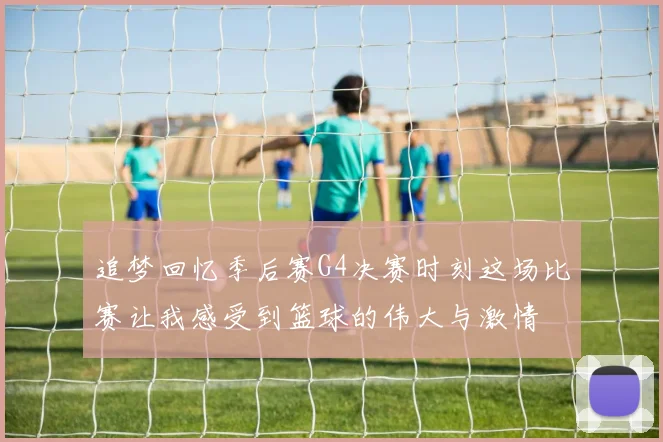 追梦回忆季后赛G4决赛时刻这场比赛让我感受到篮球的伟大与激情