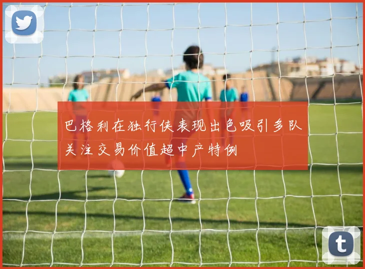 巴格利在独行侠表现出色吸引多队关注交易价值超中产特例