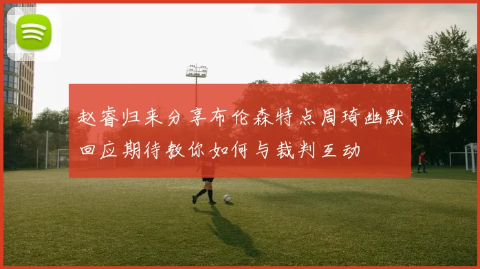 赵睿归来分享布伦森特点周琦幽默回应期待教你如何与裁判互动
