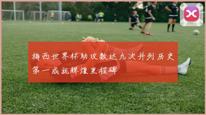 梅西世界杯助攻数达九次并列历史第一成就辉煌里程碑