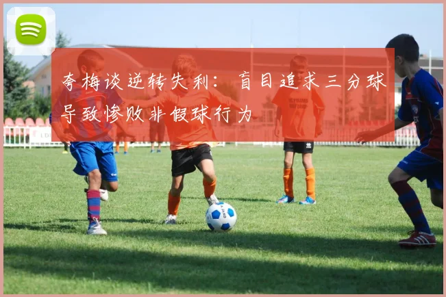 夸梅谈逆转失利：盲目追求三分球导致惨败非假球行为