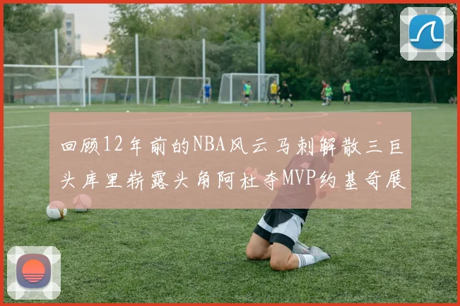 回顾12年前的NBA风云马刺解散三巨头库里崭露头角阿杜夺MVP约基奇展现天赋