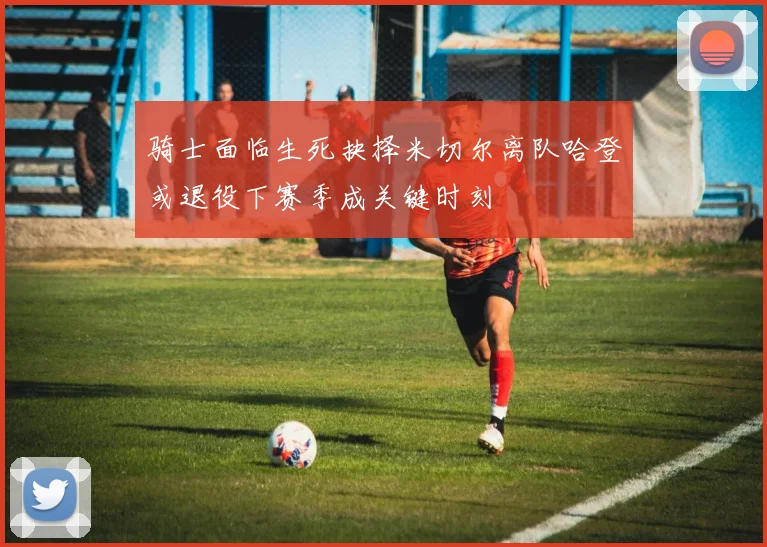 骑士面临生死抉择米切尔离队哈登或退役下赛季成关键时刻