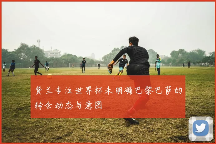 费兰专注世界杯未明确巴黎巴萨的转会动态与意图