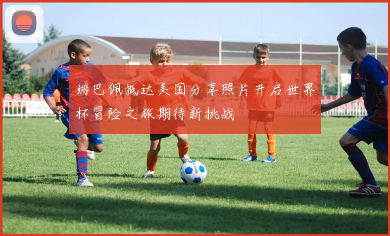 姆巴佩抵达美国分享照片开启世界杯冒险之旅期待新挑战