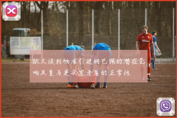 欧文谈利物浦引进姆巴佩的潜在影响及皇马更衣室矛盾的正常性