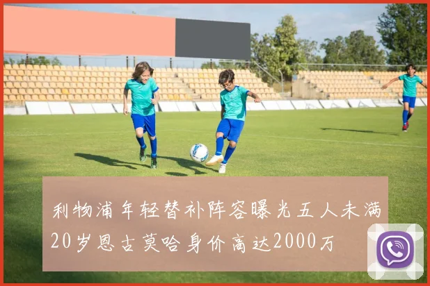 利物浦年轻替补阵容曝光五人未满20岁恩古莫哈身价高达2000万
