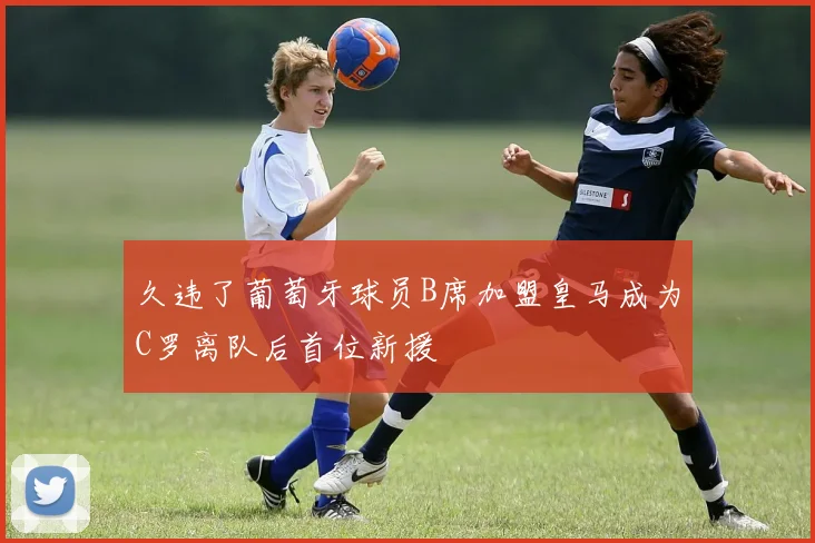 久违了葡萄牙球员B席加盟皇马成为C罗离队后首位新援