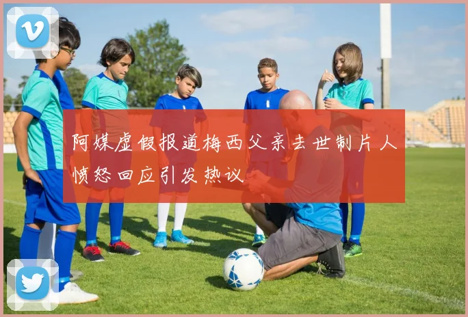 阿媒虚假报道梅西父亲去世制片人愤怒回应引发热议